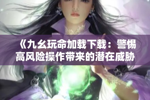《九幺玩命加载下载：警惕高风险操作带来的潜在威胁》