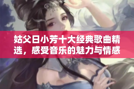 姑父日小芳十大经典歌曲精选，感受音乐的魅力与情感
