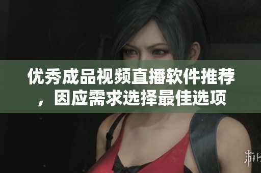 优秀成品视频直播软件推荐，因应需求选择最佳选项
