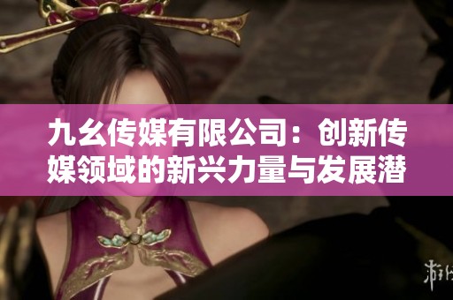 九幺传媒有限公司：创新传媒领域的新兴力量与发展潜力