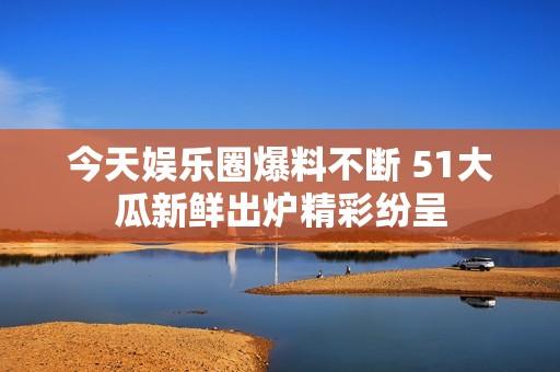 今天娱乐圈爆料不断 51大瓜新鲜出炉精彩纷呈