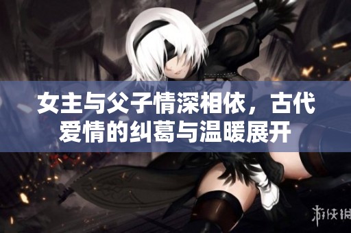 女主与父子情深相依，古代爱情的纠葛与温暖展开