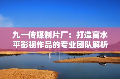 九一传媒制片厂：打造高水平影视作品的专业团队解析