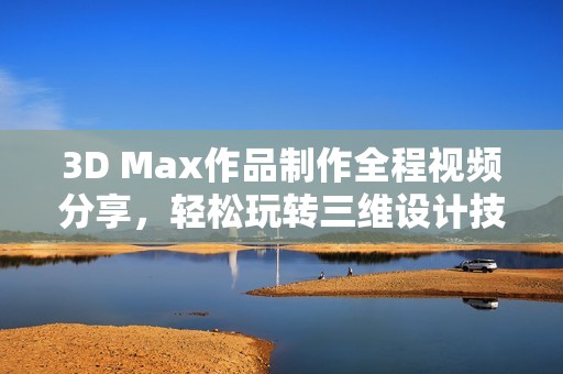 3D Max作品制作全程视频分享，轻松玩转三维设计技巧