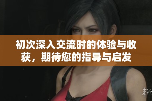 初次深入交流时的体验与收获，期待您的指导与启发