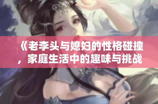 《老李头与媳妇的性格碰撞，家庭生活中的趣味与挑战》