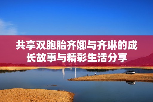 共享双胞胎齐娜与齐琳的成长故事与精彩生活分享