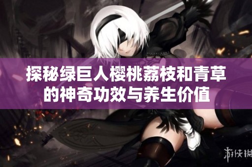 探秘绿巨人樱桃荔枝和青草的神奇功效与养生价值