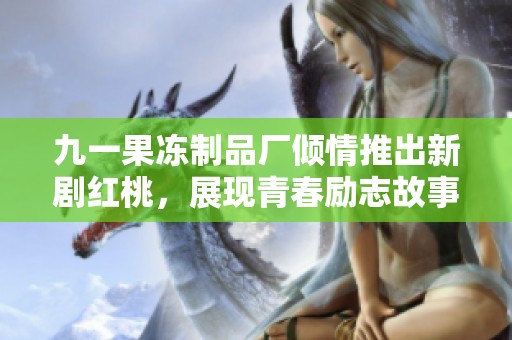 九一果冻制品厂倾情推出新剧红桃，展现青春励志故事