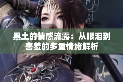 黑土的情感流露：从眼泪到害羞的多重情绪解析