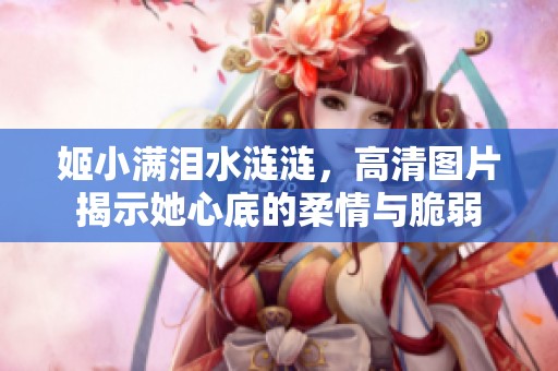 姬小满泪水涟涟，高清图片揭示她心底的柔情与脆弱