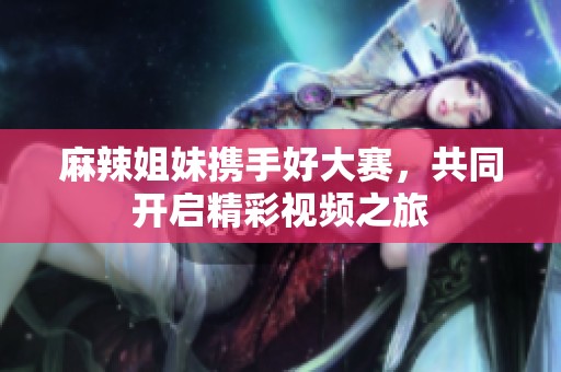 麻辣姐妹携手好大赛，共同开启精彩视频之旅