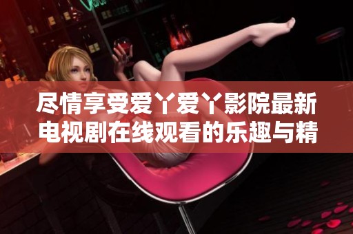 尽情享受爱丫爱丫影院最新电视剧在线观看的乐趣与精彩内容