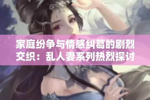 家庭纷争与情感纠葛的剧烈交织：乱人妻系列热烈探讨
