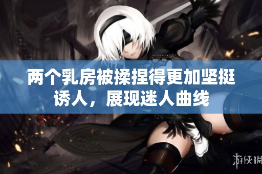 两个乳房被揉捏得更加坚挺诱人，展现迷人曲线