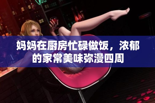 妈妈在厨房忙碌做饭，浓郁的家常美味弥漫四周