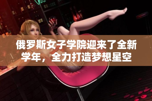 俄罗斯女子学院迎来了全新学年，全力打造梦想星空