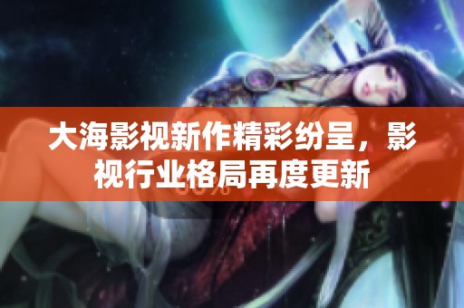 大海影视新作精彩纷呈，影视行业格局再度更新