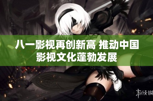 八一影视再创新高 推动中国影视文化蓬勃发展