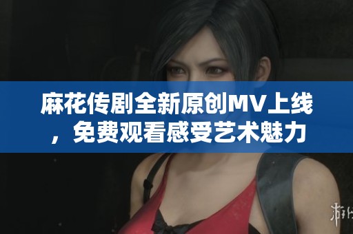 麻花传剧全新原创MV上线，免费观看感受艺术魅力