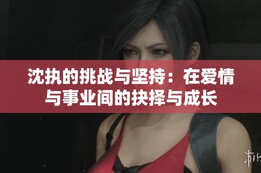 沈执的挑战与坚持：在爱情与事业间的抉择与成长