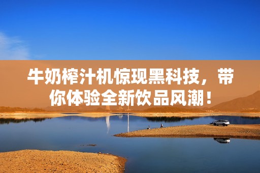 牛奶榨汁机惊现黑科技，带你体验全新饮品风潮！