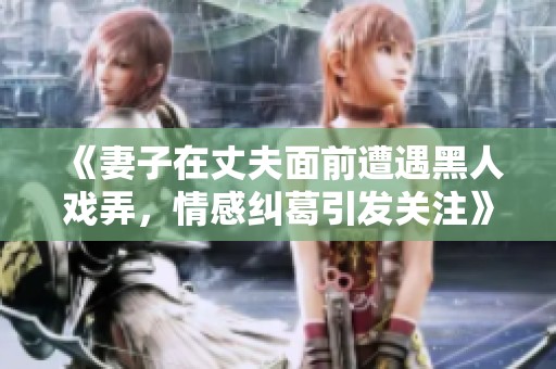 《妻子在丈夫面前遭遇黑人戏弄，情感纠葛引发关注》