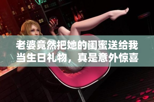 老婆竟然把她的闺蜜送给我当生日礼物，真是意外惊喜