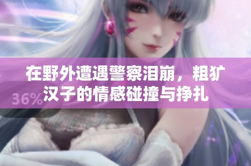 在野外遭遇警察泪崩，粗犷汉子的情感碰撞与挣扎