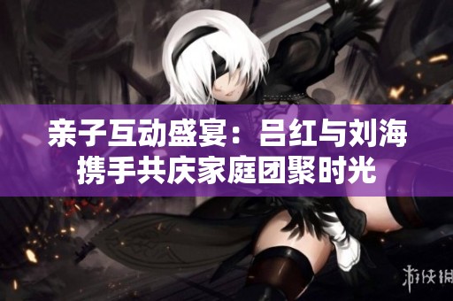 亲子互动盛宴：吕红与刘海携手共庆家庭团聚时光
