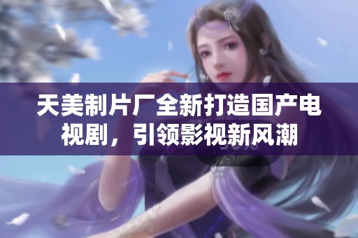 天美制片厂全新打造国产电视剧，引领影视新风潮