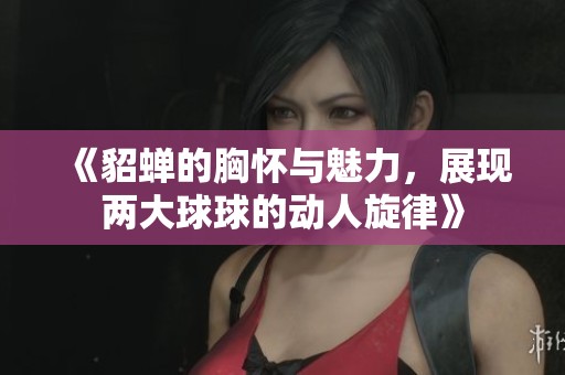 《貂蝉的胸怀与魅力，展现两大球球的动人旋律》