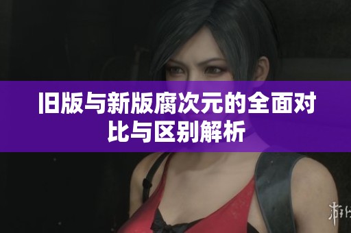 旧版与新版腐次元的全面对比与区别解析