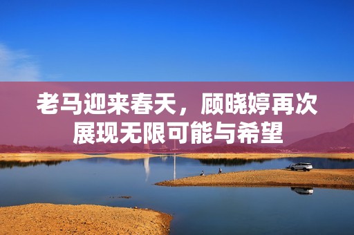 老马迎来春天，顾晓婷再次展现无限可能与希望