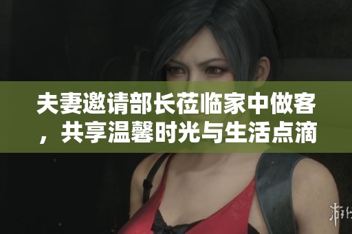 夫妻邀请部长莅临家中做客，共享温馨时光与生活点滴