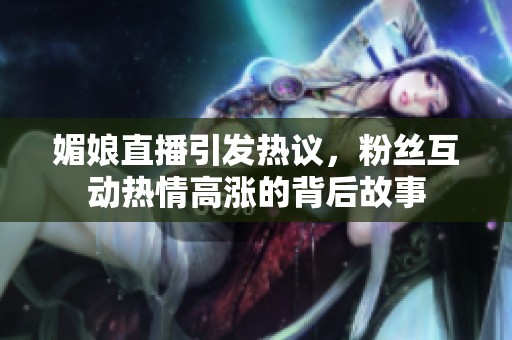 媚娘直播引发热议，粉丝互动热情高涨的背后故事