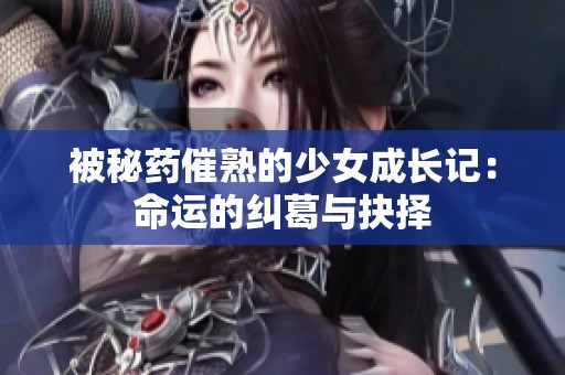 被秘药催熟的少女成长记：命运的纠葛与抉择