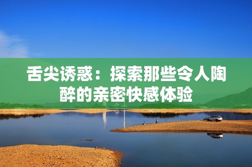 舌尖诱惑：探索那些令人陶醉的亲密快感体验