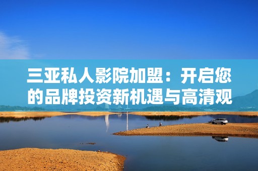 三亚私人影院加盟：开启您的品牌投资新机遇与高清观影体验