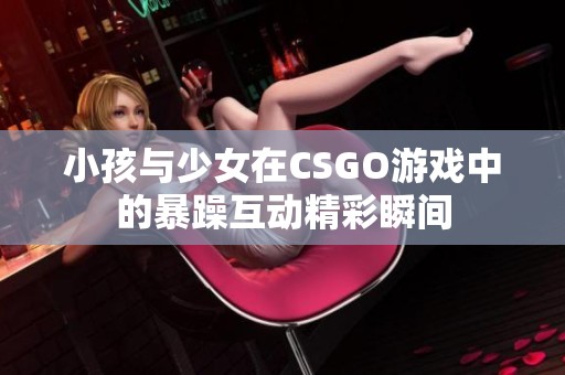 小孩与少女在CSGO游戏中的暴躁互动精彩瞬间