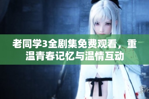 老同学3全剧集免费观看，重温青春记忆与温情互动
