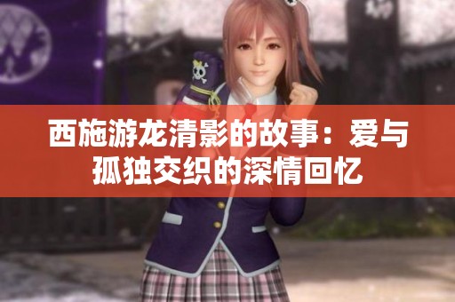 西施游龙清影的故事：爱与孤独交织的深情回忆