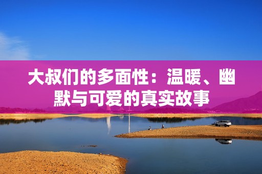 大叔们的多面性：温暖、幽默与可爱的真实故事