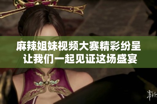麻辣姐妹视频大赛精彩纷呈 让我们一起见证这场盛宴