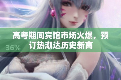 高考期间宾馆市场火爆，预订热潮达历史新高