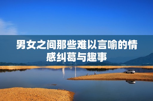 男女之间那些难以言喻的情感纠葛与趣事