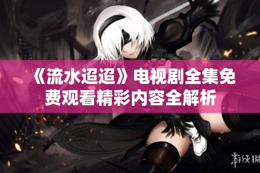 《流水迢迢》电视剧全集免费观看精彩内容全解析