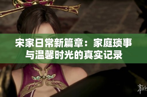 宋家日常新篇章：家庭琐事与温馨时光的真实记录