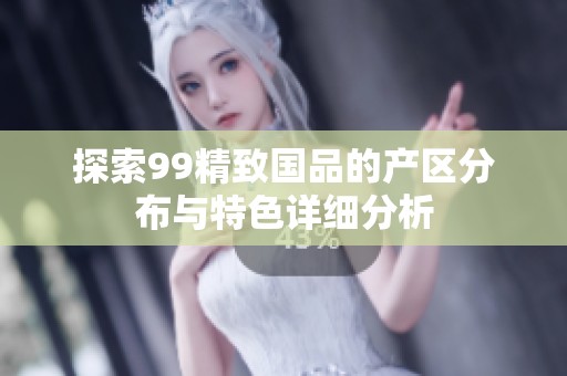 探索99精致国品的产区分布与特色详细分析
