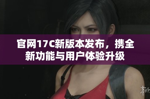 官网17C新版本发布，携全新功能与用户体验升级